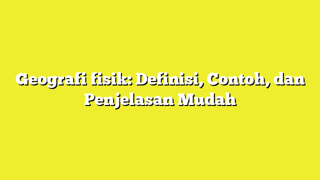 Geografi fisik: Definisi, Contoh, dan Penjelasan Mudah