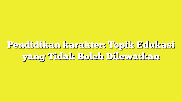 Pendidikan karakter: Topik Edukasi yang Tidak Boleh Dilewatkan